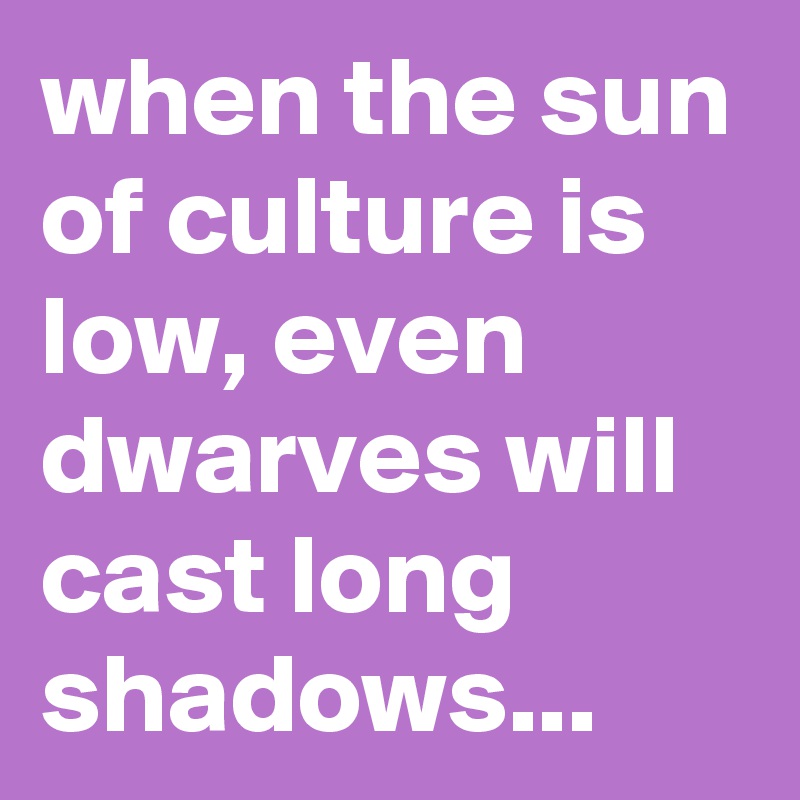 when the sun of culture is low, even dwarves will cast long shadows...