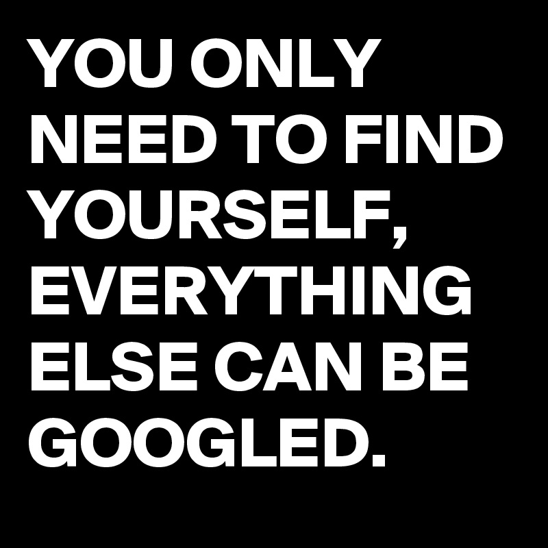YOU ONLY NEED TO FIND YOURSELF, 
EVERYTHING ELSE CAN BE GOOGLED.