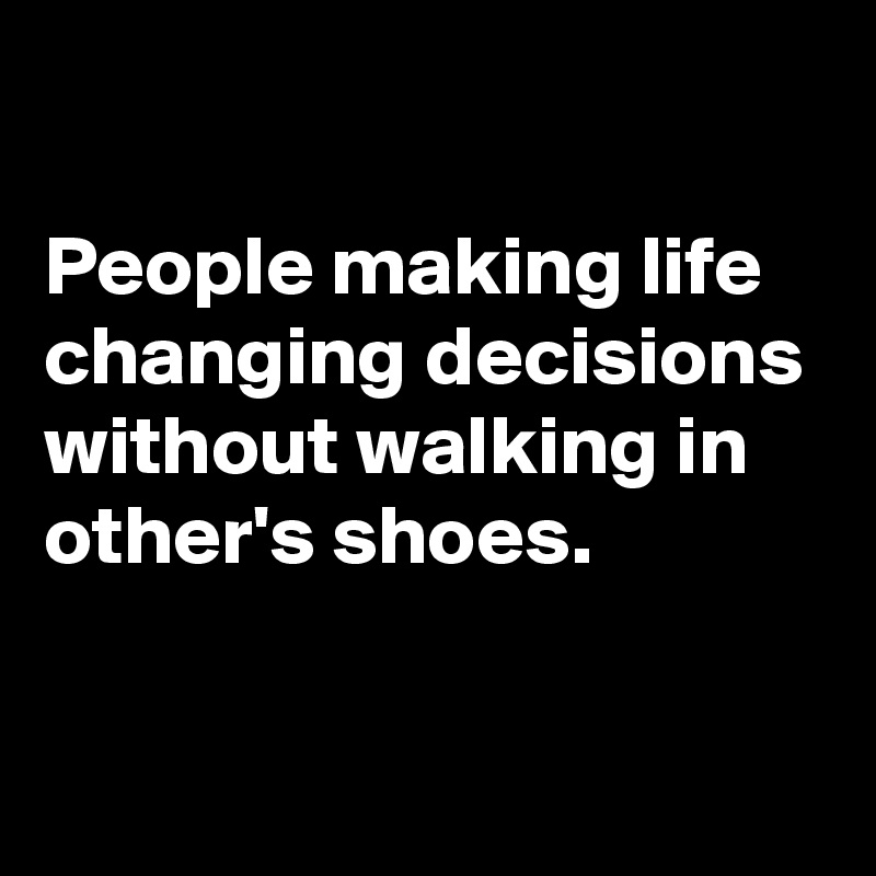 

People making life changing decisions without walking in other's shoes.

