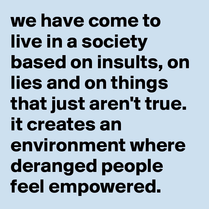 we have come to live in a society based on insults, on lies and on things that just aren't true. it creates an environment where deranged people feel empowered.