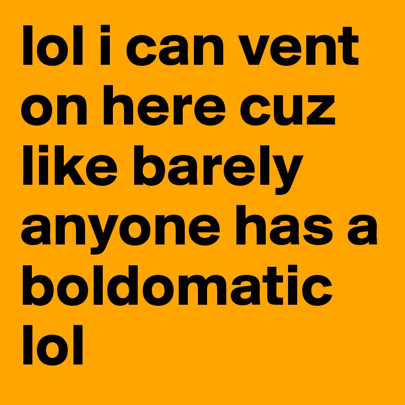 lol i can vent on here cuz like barely anyone has a boldomatic lol 