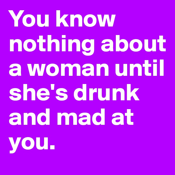 You know nothing about a woman until she's drunk and mad at you. 