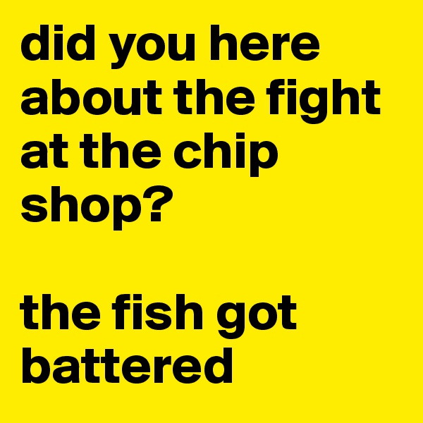 did you here about the fight at the chip shop?

the fish got battered