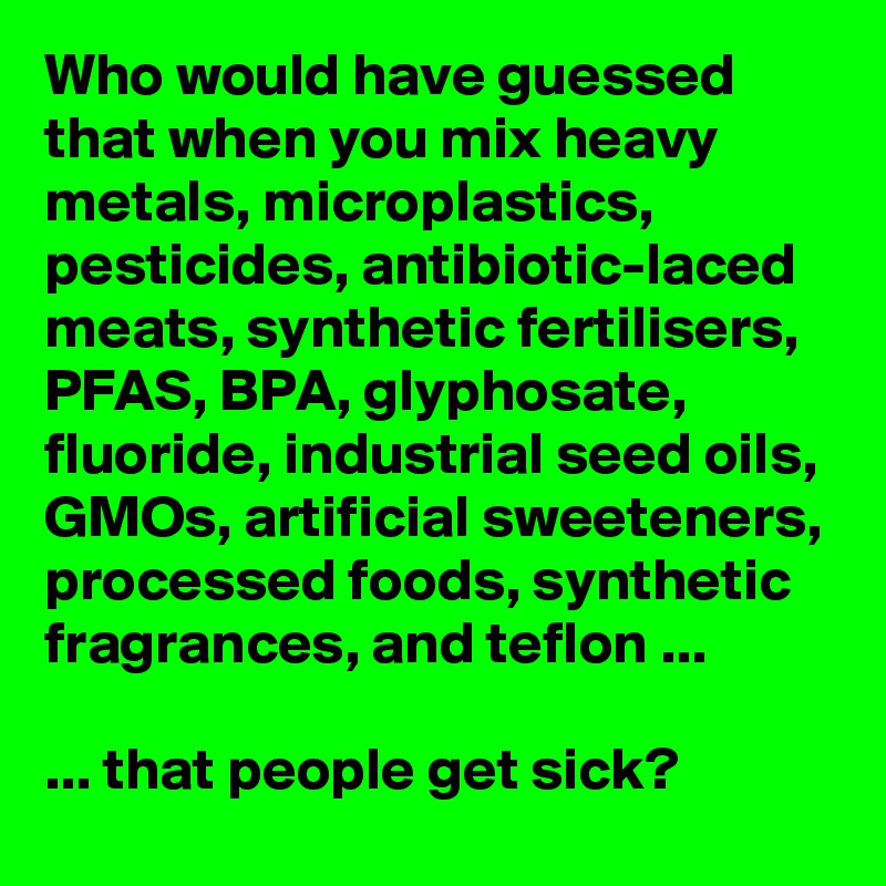 Who would have guessed that when you mix heavy metals, microplastics, pesticides, antibiotic-laced meats, synthetic fertilisers, PFAS, BPA, glyphosate, fluoride, industrial seed oils, GMOs, artificial sweeteners, processed foods, synthetic fragrances, and teflon ...

... that people get sick?