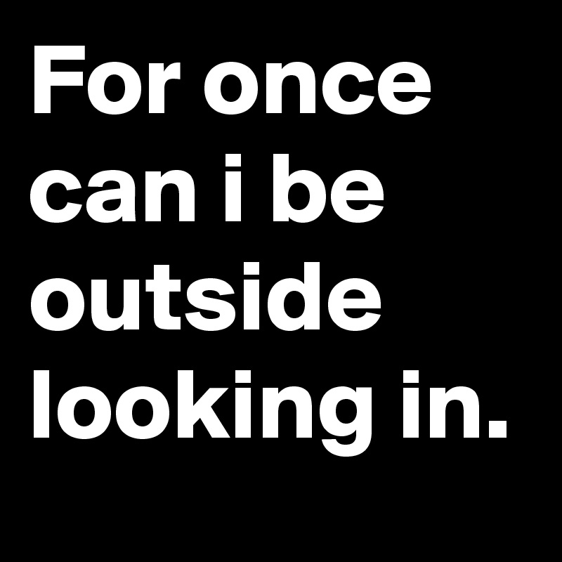 For once can i be outside looking in.