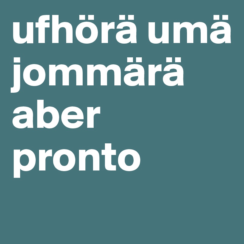 ufhörä umä jommärä
aber pronto
