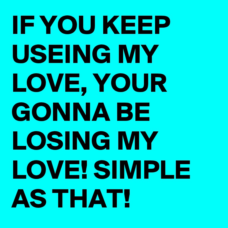 IF YOU KEEP USEING MY LOVE, YOUR GONNA BE LOSING MY LOVE! SIMPLE AS THAT!
