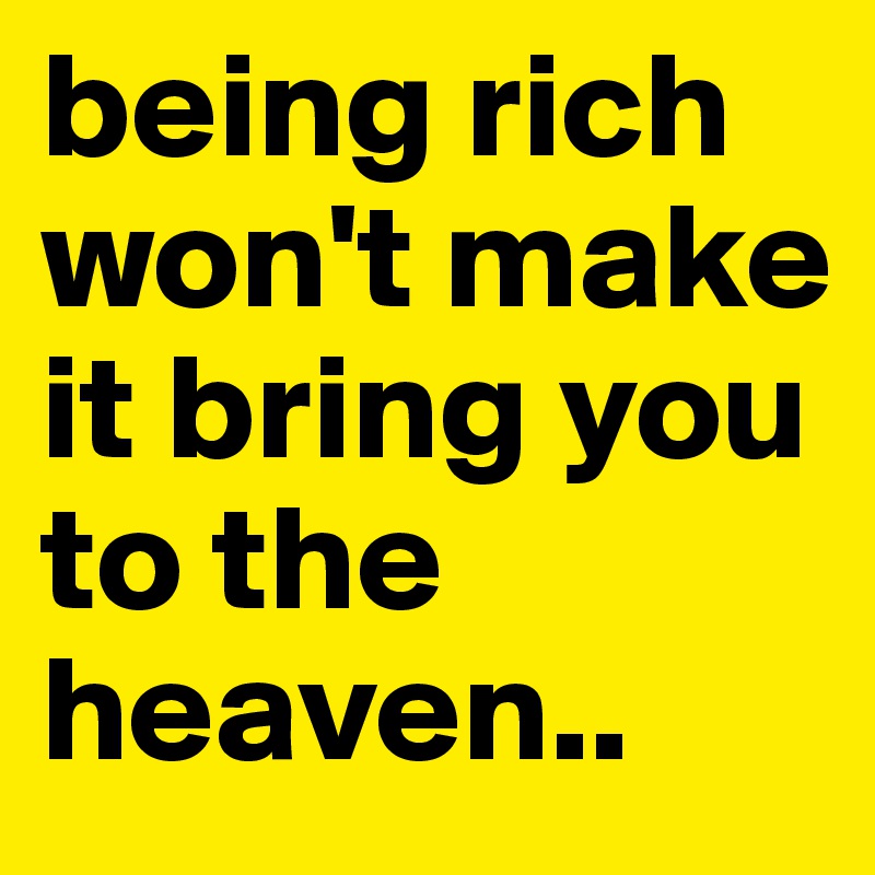 being rich won't make it bring you to the heaven..