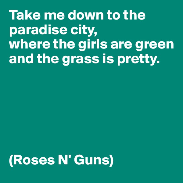 Take me down to the paradise city, 
where the girls are green 
and the grass is pretty. 






(Roses N' Guns)