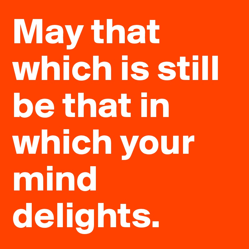 May that which is still
be that in which your mind delights.
