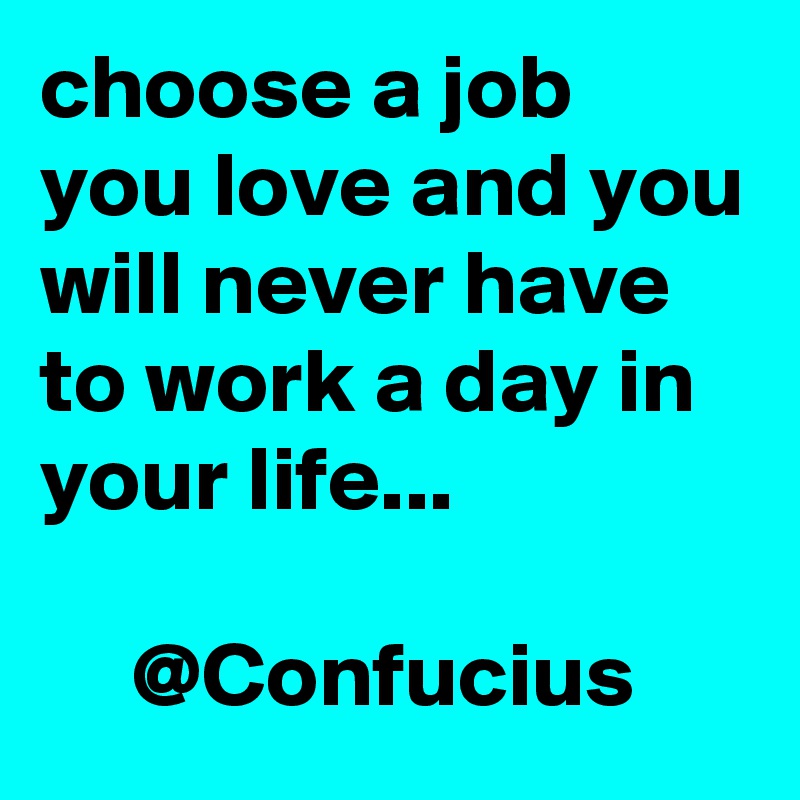 choose a job you love and you will never have to work a day in your life...                                                            @Confucius