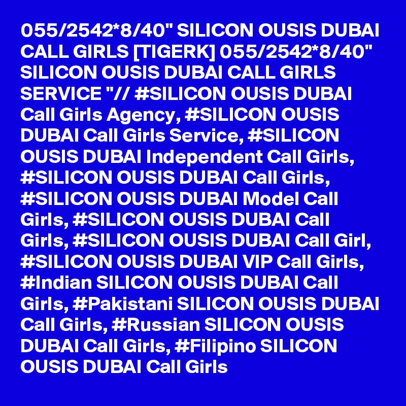 055/2542*8/40" SILICON OUSIS DUBAI CALL GIRLS [TIGERK] 055/2542*8/40" SILICON OUSIS DUBAI CALL GIRLS SERVICE "// #SILICON OUSIS DUBAI Call Girls Agency, #SILICON OUSIS DUBAI Call Girls Service, #SILICON OUSIS DUBAI Independent Call Girls, #SILICON OUSIS DUBAI Call Girls, #SILICON OUSIS DUBAI Model Call Girls, #SILICON OUSIS DUBAI Call Girls, #SILICON OUSIS DUBAI Call Girl, #SILICON OUSIS DUBAI VIP Call Girls, #Indian SILICON OUSIS DUBAI Call Girls, #Pakistani SILICON OUSIS DUBAI Call Girls, #Russian SILICON OUSIS DUBAI Call Girls, #Filipino SILICON OUSIS DUBAI Call Girls
