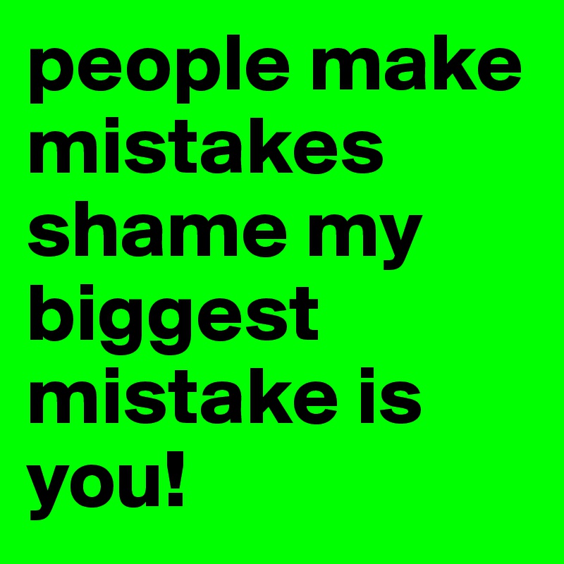 people make mistakes shame my biggest mistake is you!
