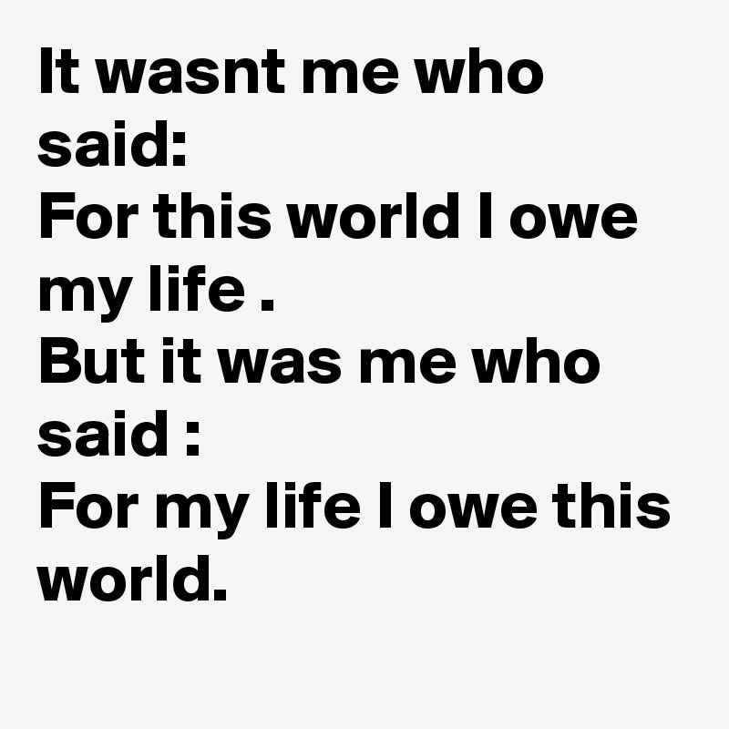 It wasnt me who said:
For this world I owe my life .
But it was me who said :
For my life I owe this world.
