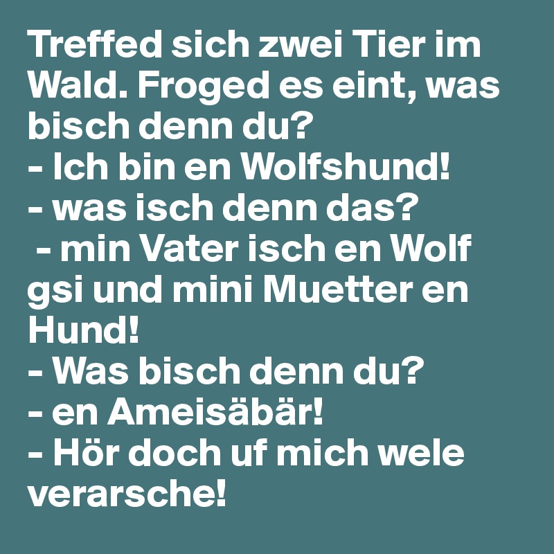 Treffed sich zwei Tier im Wald. Froged es eint, was bisch denn du? 
- Ich bin en Wolfshund!
- was isch denn das?
 - min Vater isch en Wolf gsi und mini Muetter en Hund! 
- Was bisch denn du? 
- en Ameisäbär! 
- Hör doch uf mich wele verarsche!
