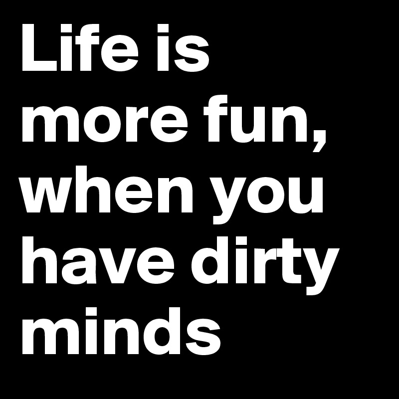 Life is more fun, when you have dirty minds