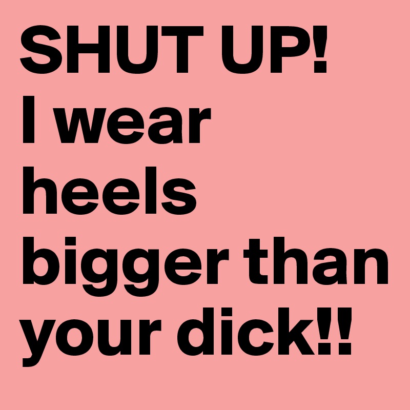 SHUT UP! 
I wear heels bigger than your dick!!