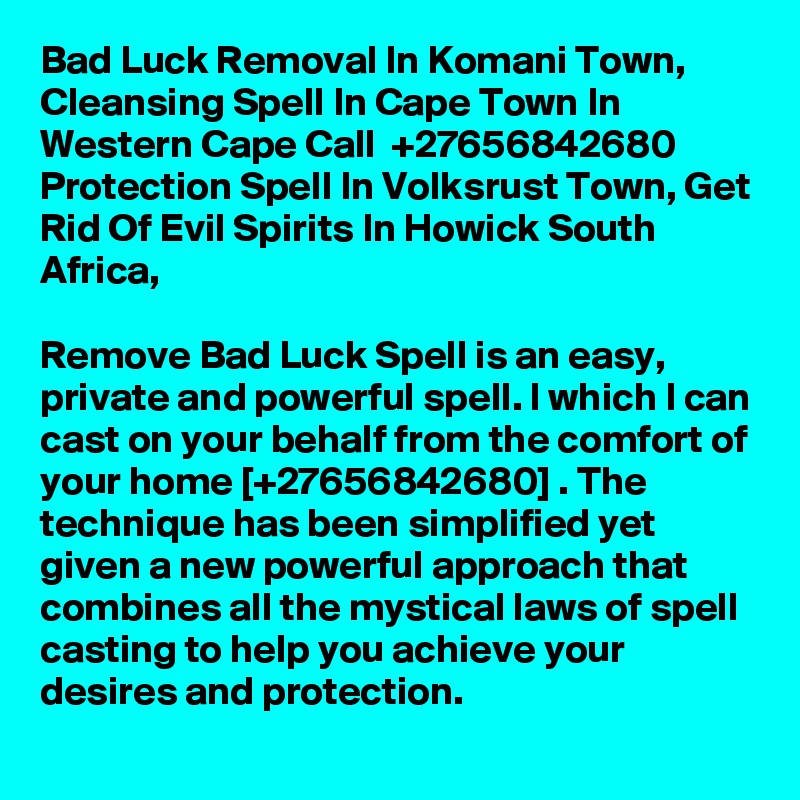 Bad Luck Removal In Komani Town, Cleansing Spell In Cape Town In Western Cape Call  +27656842680 Protection Spell In Volksrust Town, Get Rid Of Evil Spirits In Howick South Africa,

Remove Bad Luck Spell is an easy, private and powerful spell. l which I can cast on your behalf from the comfort of your home [+27656842680] . The technique has been simplified yet given a new powerful approach that combines all the mystical laws of spell casting to help you achieve your desires and protection. 