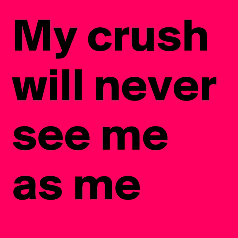My crush will never see me as me 