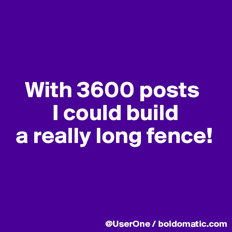 


   With 3600 posts
         I could build
 a really long fence!


