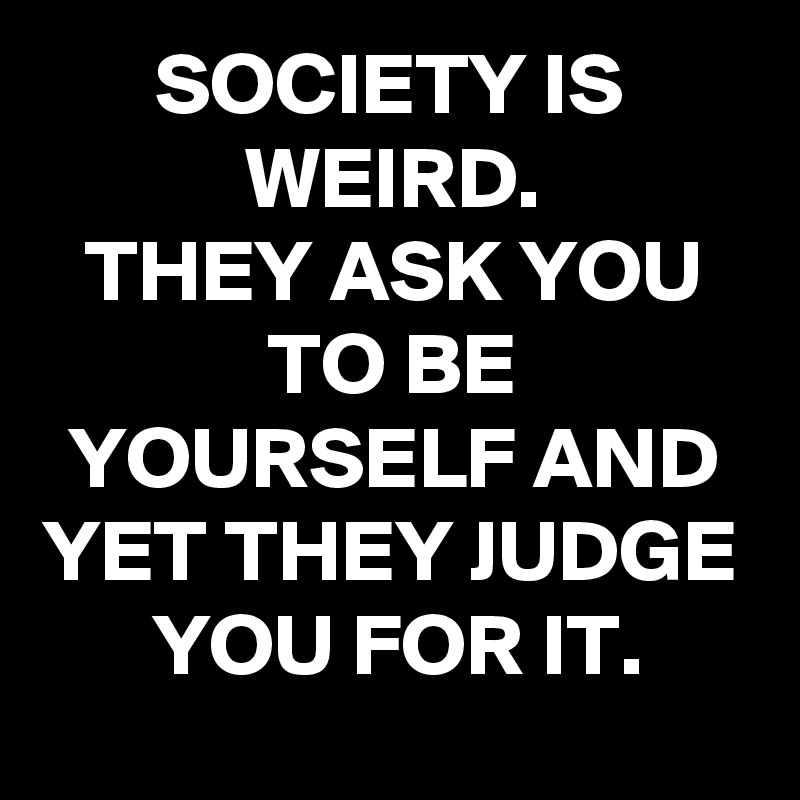 SOCIETY IS WEIRD.
THEY ASK YOU TO BE YOURSELF AND YET THEY JUDGE YOU FOR IT.