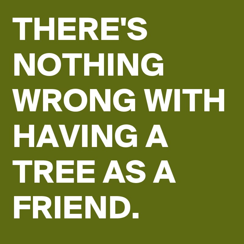 THERE'S NOTHING WRONG WITH HAVING A TREE AS A FRIEND. 