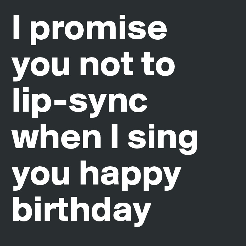 I promise you not to lip-sync when I sing you happy birthday