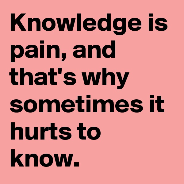 Knowledge is pain, and that's why sometimes it hurts to know.