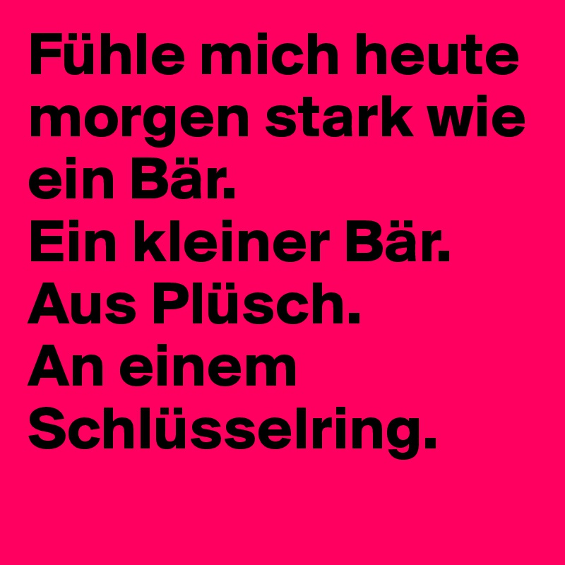 Fühle mich heute morgen stark wie ein Bär.
Ein kleiner Bär.          Aus Plüsch.                            An einem Schlüsselring.
