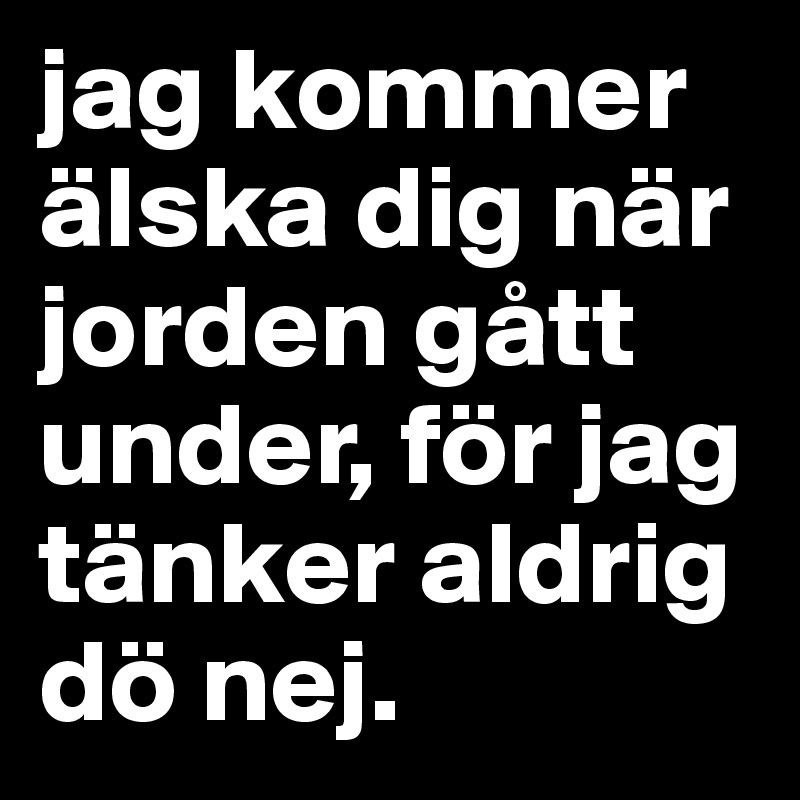 jag kommer älska dig när jorden gått under, för jag tänker aldrig dö nej. 