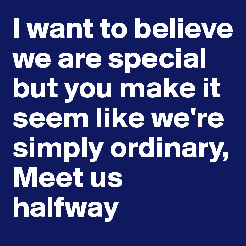 I want to believe we are special but you make it seem like we're simply ordinary, 
Meet us halfway 