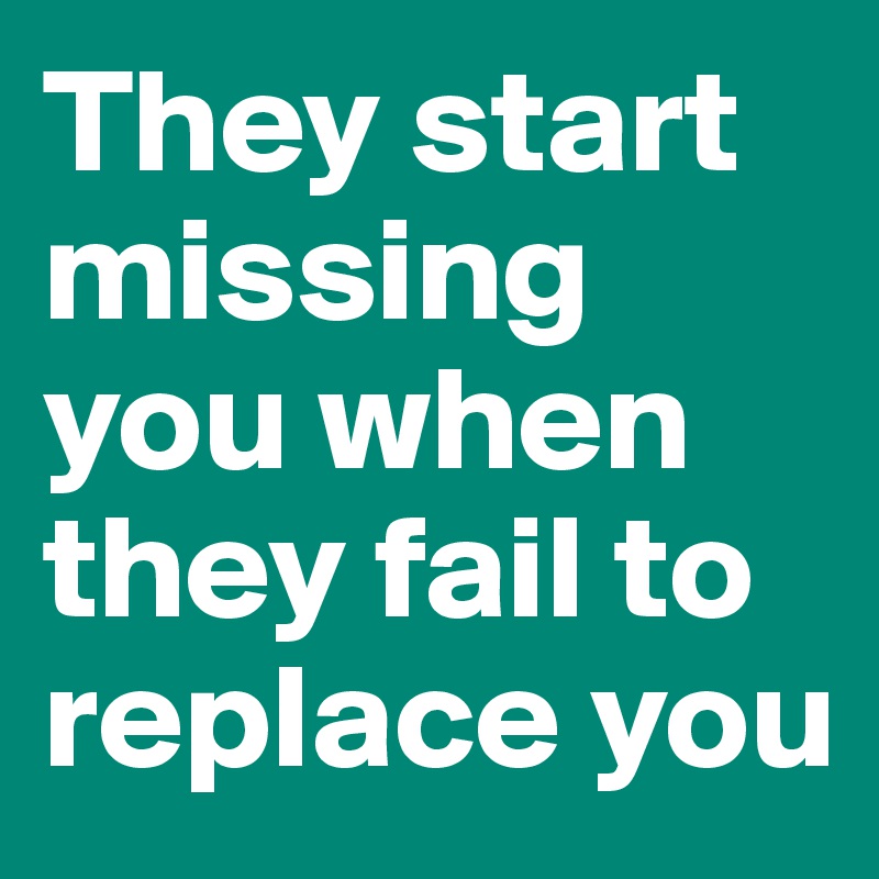They start missing you when they fail to replace you