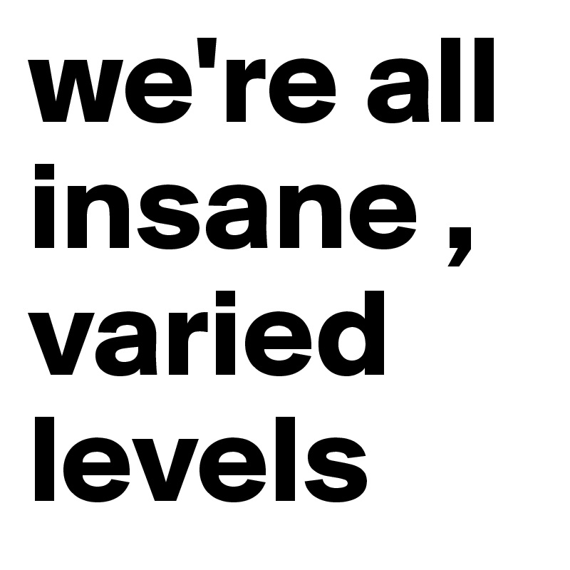 we're all insane , varied levels