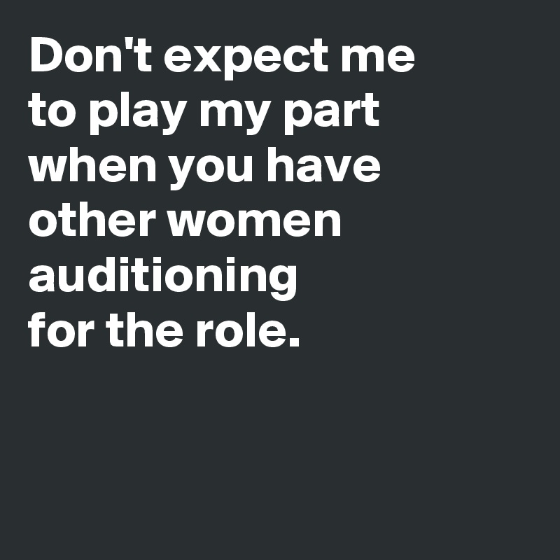 Don't expect me 
to play my part 
when you have 
other women auditioning 
for the role.


