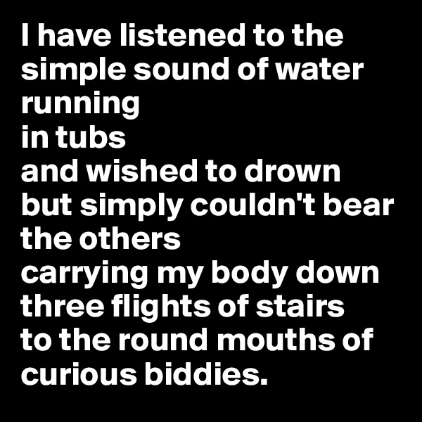 I have listened to the simple sound of water running 
in tubs
and wished to drown
but simply couldn't bear the others
carrying my body down three flights of stairs 
to the round mouths of curious biddies.