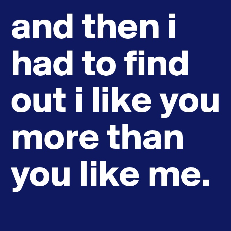 and then i had to find out i like you more than you like me.