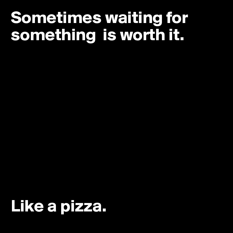 Sometimes waiting for something  is worth it.









Like a pizza.