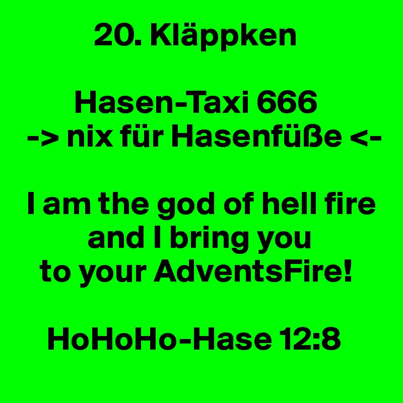            20. Kläppken

        Hasen-Taxi 666
 -> nix für Hasenfüße <-

 I am the god of hell fire 
          and I bring you 
   to your AdventsFire!

    HoHoHo-Hase 12:8