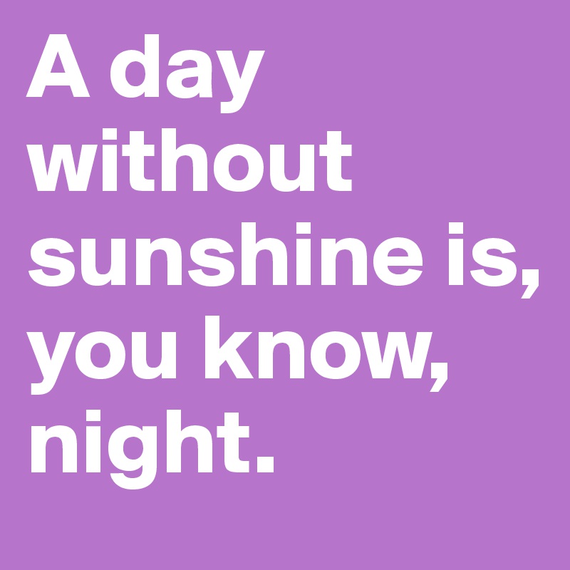 A day without
sunshine is, you know, night.