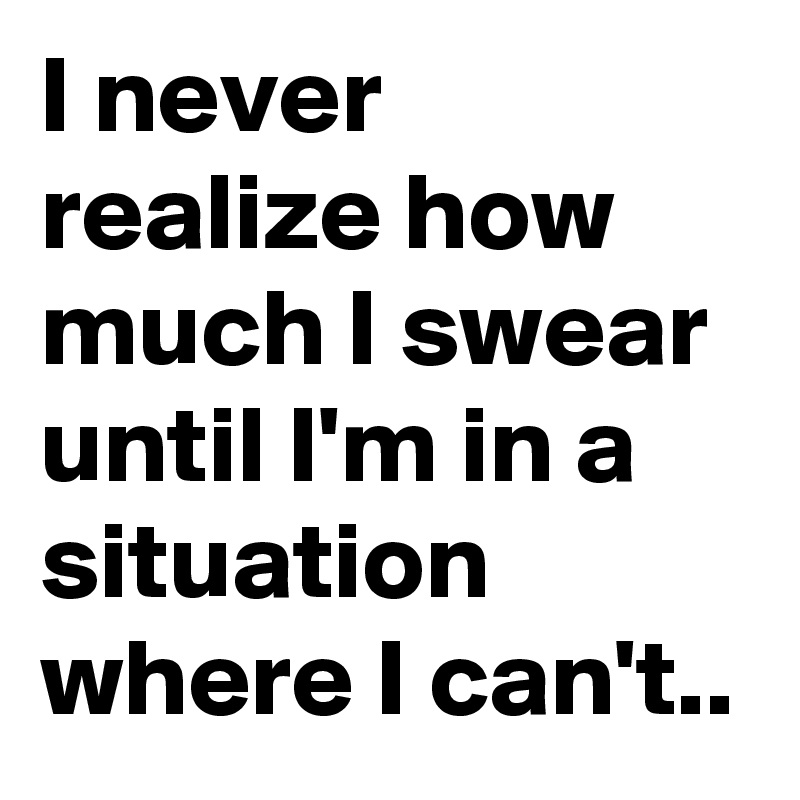 I never  realize how much I swear until I'm in a situation where I can't..