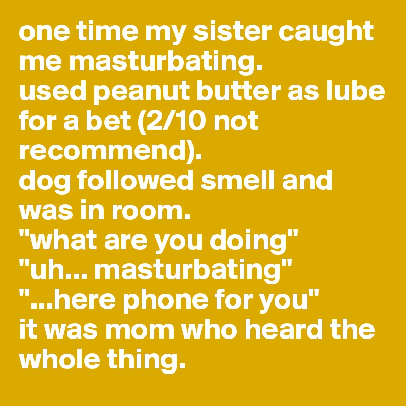 one time my sister caught me masturbating.
used peanut butter as lube for a bet (2/10 not recommend).
dog followed smell and was in room.
"what are you doing"
"uh... masturbating"
"...here phone for you"
it was mom who heard the whole thing. 
