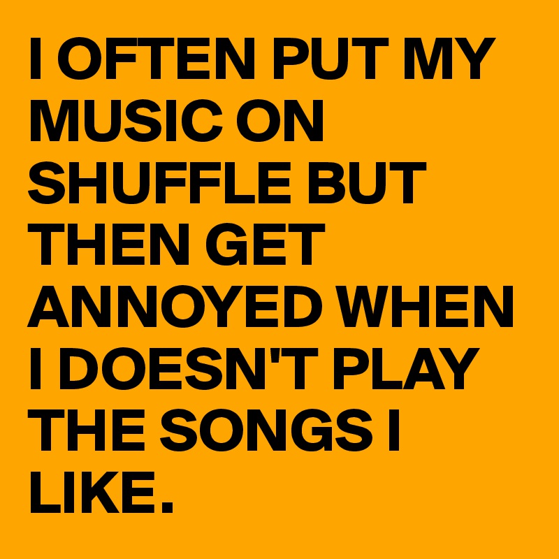 I OFTEN PUT MY MUSIC ON SHUFFLE BUT THEN GET ANNOYED WHEN I DOESN'T PLAY THE SONGS I LIKE.