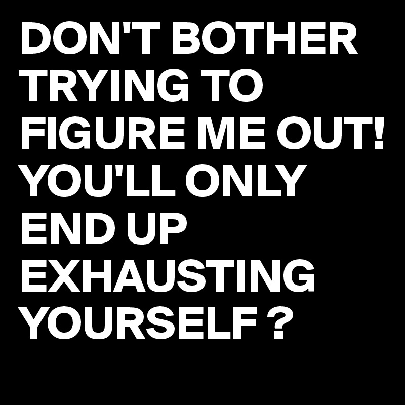 DON'T BOTHER 
TRYING TO FIGURE ME OUT!
YOU'LL ONLY END UP 
EXHAUSTING
YOURSELF ?