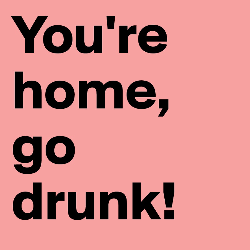 You're home, go drunk!