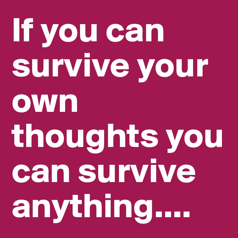 If you can survive your own thoughts you can survive anything....