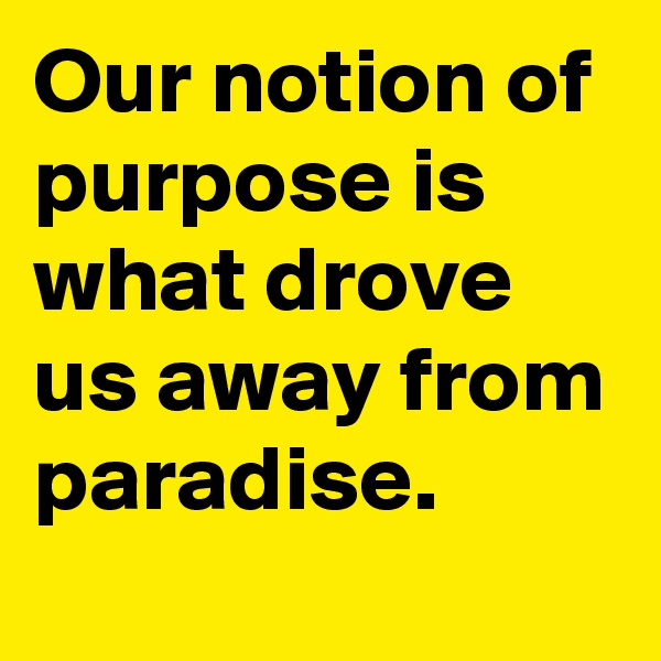 Our notion of purpose is what drove us away from paradise. 