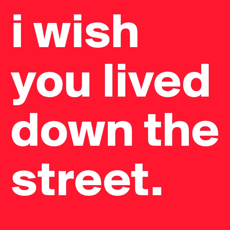 i wish you lived down the street. 