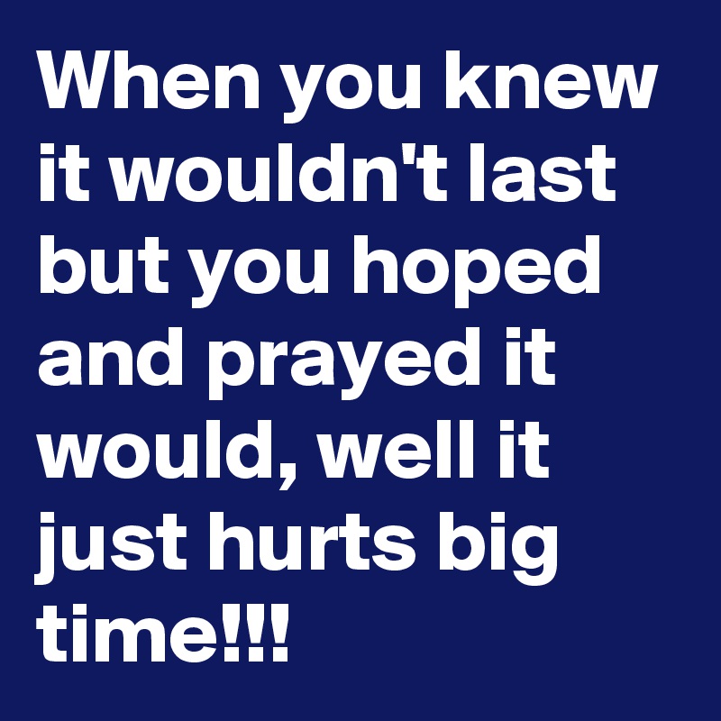 When you knew it wouldn't last but you hoped and prayed it would, well it just hurts big time!!!