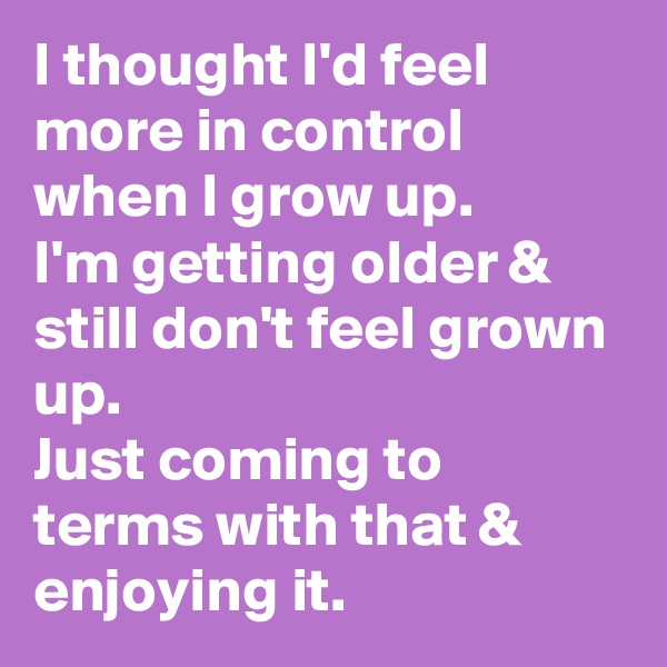 I thought I'd feel more in control when I grow up. 
I'm getting older & still don't feel grown up.
Just coming to terms with that & enjoying it.  