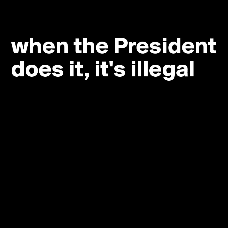 
when the President does it, it's illegal





